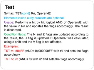 Test
Syntax: TST{cond} Rn, Operand2
Elements inside curly brackets are optional.
Usage: Performs a bit by bit logical AND of Operand2 with
the value in Rn and updates the flags accordingly. The result
is discarded.
Condition flags: The N and Z flags are updated according to
the result, the C flag is updated if Operand2 was calculated
using a shift and the V flag is not affected.
Examples:
TST r4, #0xFF ;ANDs 0x000000FF with r4 and sets the flags
accordingly
TST r2, r3 ;ANDs r3 with r2 and sets the flags accordingly
 