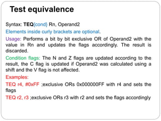 Test equivalence
Syntax: TEQ{cond} Rn, Operand2
Elements inside curly brackets are optional.
Usage: Performs a bit by bit exclusive OR of Operand2 with the
value in Rn and updates the flags accordingly. The result is
discarded.
Condition flags: The N and Z flags are updated according to the
result, the C flag is updated if Operand2 was calculated using a
shift and the V flag is not affected.
Examples:
TEQ r4, #0xFF ;exclusive ORs 0x000000FF with r4 and sets the
flags
TEQ r2, r3 ;exclusive ORs r3 with r2 and sets the flags accordingly
 