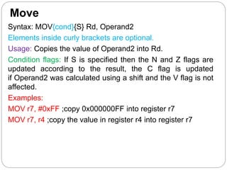 Move
Syntax: MOV{cond}{S} Rd, Operand2
Elements inside curly brackets are optional.
Usage: Copies the value of Operand2 into Rd.
Condition flags: If S is specified then the N and Z flags are
updated according to the result, the C flag is updated
if Operand2 was calculated using a shift and the V flag is not
affected.
Examples:
MOV r7, #0xFF ;copy 0x000000FF into register r7
MOV r7, r4 ;copy the value in register r4 into register r7
 