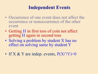 Independent Events
• Occurrence of one event does not affect the
occurrence or nonoccurrence of the other
event
• Getting H in first toss of coin not affect
getting H again in second toss
• Solving a problem by student X has no
effect on solving same by student Y
• If X & Y are indep. events, P(X∩Y)=0
 
