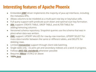Interesting features of Apache Phoenix
● Embedded JDBC driver implements the majority of java.sql interfaces, including
the metadata APIs.
● Allows columns to be modeled as a multi-part row key or key/value cells.
● Full query support with predicate push down and optimal scan key formation.
● DDL support: CREATE TABLE, DROP TABLE, and ALTER TABLE for
adding/removing columns.
● Versioned schema repository. Snapshot queries use the schema that was in
place when data was written.
● DML support: UPSERT VALUES for row-by-row insertion, UPSERT SELECT for
mass data transfer between the same or different tables, and DELETE for
deleting rows.
● Limited transaction support through client-side batching.
● Single table only - no joins yet and secondary indexes are a work in progress.
● Follows ANSI SQL standards whenever possible
● Requires HBase v 0.94.2 or above
● 100% Java
 