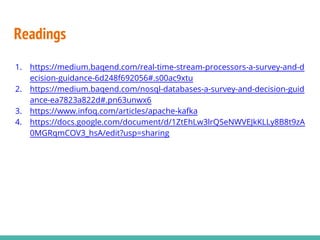 Readings
1. https://medium.baqend.com/real-time-stream-processors-a-survey-and-d
ecision-guidance-6d248f692056#.s00ac9xtu
2. https://medium.baqend.com/nosql-databases-a-survey-and-decision-guid
ance-ea7823a822d#.pn63unwx6
3. https://www.infoq.com/articles/apache-kafka
4. https://docs.google.com/document/d/1ZtEhLw3lrQSeNWVEJkKLLy8B8t9zA
0MGRqmCOV3_hsA/edit?usp=sharing
 