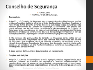Conselho de Segurança
• CAPITULO V
• CONSELHO DE SEGURANÇA
• Composição
• Artigo 23. 1. O Conselho de Segurança será composto de quinze Membros das Nações
Unidas. A República da China, a França, a União das Repúblicas Socialistas Soviéticas, o
Reino Unido da Grã-Bretanha e Irlanda do norte e os Estados unidos da América serão
membros permanentes do Conselho de Segurança. A Assembléia Geral elegerá dez
outros Membros das Nações Unidas para Membros não permanentes do Conselho de
Segurança, tendo especialmente em vista, em primeiro lugar, a contribuição dos Membros
das Nações Unidas para a manutenção da paz e da segurança internacionais e para os
outros propósitos da Organização e também a distribuição geográfica equitativa.
• 2. Os membros não permanentes do Conselho de Segurança serão eleitos por um
período de dois anos. Na primeira eleição dos Membros não permanentes do Conselho
de Segurança, que se celebre depois de haver-se aumentado de onze para quinze o
número de membros do Conselho de Segurança, dois dos quatro membros novos serão
eleitos por um período de um ano. Nenhum membro que termine seu mandato poderá ser
reeleito para o período imediato.
• 3. Cada Membro do Conselho de Segurança terá um representante.
• Funções e atribuições
• Artigo 24. 1. A fim de assegurar pronta e eficaz ação por parte das Nações Unidas, seus
Membros conferem ao Conselho de Segurança a principal responsabilidade na
manutenção da paz e da segurança internacionais e concordam em que no cumprimento
dos deveres impostos por essa responsabilidade o Conselho de Segurança aja em nome
deles.
Professora Me Tatiana Firmino Damas
 