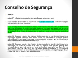 Conselho de Segurança
• Votação
• Artigo 27. 1. Cada membro do Conselho de Segurança terá um voto.
• 2. As decisões do conselho de Segurança, em questões processuais, serão tomadas pelo
voto afirmativo de nove Membros.
• 3. As decisões do Conselho de Segurança, em todos os outros assuntos, serão tomadas
pelo voto afirmativo de nove membros, inclusive os votos afirmativos de todos os
membros permanentes, ficando estabelecido que, nas decisões previstas no Capítulo VI e
no parágrafo 3 do Artigo 52, aquele que for parte em uma controvérsia se absterá de
votar.
• Artigo 31. Qualquer membro das Nações Unidas, que não for membro do Conselho de
Segurança, poderá participar, sem direito a voto, na discussão de qualquer questão
submetida ao Conselho de Segurança, sempre que este considere que os interesses do
referido Membro estão especialmente em jogo.
• Artigo 32. Qualquer Membro das Nações Unidas que não for Membro do Conselho de
Segurança, ou qualquer Estado que não for Membro das Nações Unidas será
convidado,desde que seja parte em uma controvérsia submetida ao Conselho de
Segurança,a participar, sem voto, na discussão dessa controvérsia. O Conselho de
Segurança determinará as condições que lhe parecerem justas para a participação de um
Estado que não for Membro das Nações Unidas.
Professora Me Tatiana Firmino Damas
 