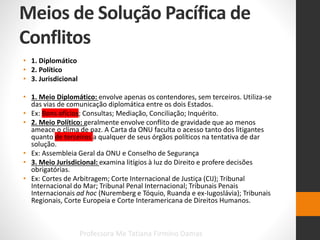 Meios de Solução Pacífica de
Conflitos
Professora Me Tatiana Firmino Damas
• 1. Diplomático
• 2. Político
• 3. Jurisdicional
• 1. Meio Diplomático: envolve apenas os contendores, sem terceiros. Utiliza-se
das vias de comunicação diplomática entre os dois Estados.
• Ex: Bons ofícios; Consultas; Mediação, Conciliação; Inquérito.
• 2. Meio Político: geralmente envolve conflito de gravidade que ao menos
ameace o clima de paz. A Carta da ONU faculta o acesso tanto dos litigantes
quanto de terceiros a qualquer de seus órgãos políticos na tentativa de dar
solução.
• Ex: Assembleia Geral da ONU e Conselho de Segurança
• 3. Meio Jurisdicional: examina litígios à luz do Direito e profere decisões
obrigatórias.
• Ex: Cortes de Arbitragem; Corte Internacional de Justiça (CIJ); Tribunal
Internacional do Mar; Tribunal Penal Internacional; Tribunais Penais
Internacionais ad hoc (Nuremberg e Tóquio, Ruanda e ex-Iugoslávia); Tribunais
Regionais, Corte Europeia e Corte Interamericana de Direitos Humanos.
 