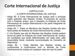 Corte Internacional de Justiça
• CAPÍTULO XIV
• A CORTE INTERNACIONAL DE JUSTIÇA
• Artigo 92. A Corte Internacional de Justiça será o principal
órgão judiciário das Nações Unidas. Funcionará de acordo
com o Estatuto anexo, que é baseado no Estatuto da Corte
Permanente de Justiça Internacional e faz parte integrante da
presente Carta.
• Artigo 93. 1. Todos os Membros das Nações Unidas são ipso
facto partes do Estatuto da Corte Internacional de Justiça.
• 2. Um Estado que não for Membro das Nações Unidas poderá
tornar-se parte no Estatuto da Corte Internacional de Justiça,
em condições que serão determinadas, em cada caso, pela
Assembléia Geral, mediante recomendação do Conselho de
Segurança.
• Artigo 94. 1. Cada Membro das Nações Unidas se
compromete a conformarse com a decisão da Corte
Internacional de Justiça em qualquer caso em que for parte.
Professora Me Tatiana Firmino Damas
 