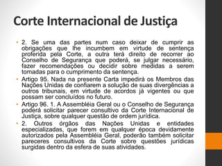Corte Internacional de Justiça
• 2. Se uma das partes num caso deixar de cumprir as
obrigações que lhe incumbem em virtude de sentença
proferida pela Corte, a outra terá direito de recorrer ao
Conselho de Segurança que poderá, se julgar necessário,
fazer recomendações ou decidir sobre medidas a serem
tomadas para o cumprimento da sentença.
• Artigo 95. Nada na presente Carta impedirá os Membros das
Nações Unidas de confiarem a solução de suas divergências a
outros tribunais, em virtude de acordos já vigentes ou que
possam ser concluídos no futuro.
• Artigo 96. 1. A Assembléia Geral ou o Conselho de Segurança
poderá solicitar parecer consultivo da Corte Internacional de
Justiça, sobre qualquer questão de ordem jurídica.
• 2. Outros órgãos das Nações Unidas e entidades
especializadas, que forem em qualquer época devidamente
autorizados pela Assembléia Geral, poderão também solicitar
pareceres consultivos da Corte sobre questões jurídicas
surgidas dentro da esfera de suas atividades.
 