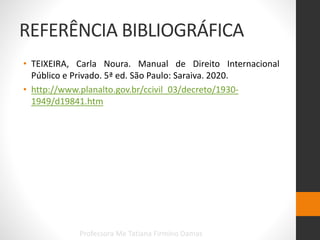 REFERÊNCIA BIBLIOGRÁFICA
• TEIXEIRA, Carla Noura. Manual de Direito Internacional
Público e Privado. 5ª ed. São Paulo: Saraiva. 2020.
• http://www.planalto.gov.br/ccivil_03/decreto/1930-
1949/d19841.htm
Professora Me Tatiana Firmino Damas
 