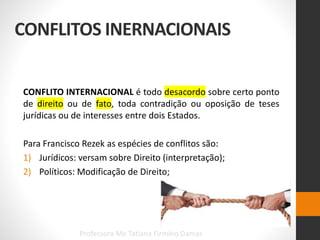 CONFLITOS INERNACIONAIS
CONFLITO INTERNACIONAL é todo desacordo sobre certo ponto
de direito ou de fato, toda contradição ou oposição de teses
jurídicas ou de interesses entre dois Estados.
Para Francisco Rezek as espécies de conflitos são:
1) Jurídicos: versam sobre Direito (interpretação);
2) Políticos: Modificação de Direito;
Professora Me Tatiana Firmino Damas
 