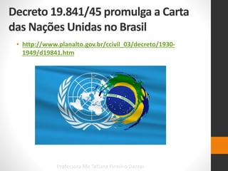 Decreto 19.841/45 promulga a Carta
das Nações Unidas no Brasil
• http://www.planalto.gov.br/ccivil_03/decreto/1930-
1949/d19841.htm
Professora Me Tatiana Firmino Damas
 