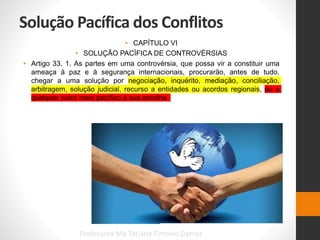 Solução Pacífica dos Conflitos
• CAPÍTULO VI
• SOLUÇÃO PACÍFICA DE CONTROVÉRSIAS
• Artigo 33. 1. As partes em uma controvérsia, que possa vir a constituir uma
ameaça à paz e à segurança internacionais, procurarão, antes de tudo,
chegar a uma solução por negociação, inquérito, mediação, conciliação,
arbitragem, solução judicial, recurso a entidades ou acordos regionais, ou a
qualquer outro meio pacífico à sua escolha.
Professora Me Tatiana Firmino Damas
 