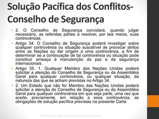 Solução Pacífica dos Conflitos-
Conselho de Segurança
Professora Me Tatiana Firmino Damas
• 2. O Conselho de Segurança convidará, quando julgar
necessário, as referidas partes a resolver, por tais meios, suas
controvérsias.
• Artigo 34. O Conselho de Segurança poderá investigar sobre
qualquer controvérsia ou situação suscetível de provocar atritos
entre as Nações ou dar origem a uma controvérsia, a fim de
determinar se a continuação de tal controvérsia ou situação pode
constituir ameaça à manutenção da paz e da segurança
internacionais.
• Artigo 35. 1. Qualquer Membro das Nações Unidas poderá
solicitar a atenção do Conselho de Segurança ou da Assembléia
Geral para qualquer controvérsia, ou qualquer situação, da
natureza das que se acham previstas no Artigo 34.
• 2. Um Estado que não for Membro das Nações Unidas poderá
solicitar a atenção do Conselho de Segurança ou da Assembléia
Geral para qualquer controvérsia em que seja parte, uma vez que
aceite, previamente, em relação a essa controvérsia, as
obrigações de solução pacífica previstas na presente Carta.
 