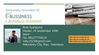 E-BUSSINESS
E-BUSSINESS ECONOMY
Rizki Syahputra
Medan, 24 September 1996
Islam
Hp. 081277756114
rizky2323@gmail.com
Pekanbaru City, Riau : Indonesia
Wednesday, November 29,
2017
http://sif.uin-suska.ac.id/
http://fst.uin-suska.ac.id/
http://www.uin-suska.ac.id/
 