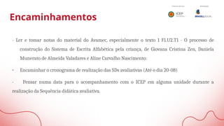 Encaminhamentos
- Ler e tomar notas do material do Avamec, especialmente o texto 1 F1.U2.T1 - O processo de
construção do Sistema de Escrita Alfabética pela criança, de Giovana Cristina Zen, Daniela
Munerato de Almeida Valadares e Aline Carvalho Nascimento:
- Encaminhar o cronograma de realização das SDs avaliativas (Até o dia 20-08)
- Pensar numa data para o acompanhamento com o ICEP em alguma unidade durante a
realização da Sequência didática avaliativa.
 