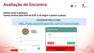 Avaliação do Encontro
Vamos ouvir 2 pessoas;
Vamos avaliar pelo link do ICEP, é só seguir o passo a passo:
ACESSAR PELO LINK:
http://icep.gopontoaponto.com.br/users/login
Após inserir a chave clique em
VERIFICAR
 
