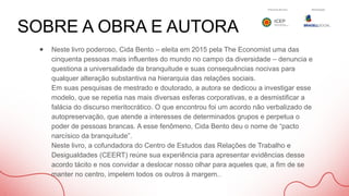 SOBRE A OBRA E AUTORA
● Neste livro poderoso, Cida Bento – eleita em 2015 pela The Economist uma das
cinquenta pessoas mais influentes do mundo no campo da diversidade – denuncia e
questiona a universalidade da branquitude e suas consequências nocivas para
qualquer alteração substantiva na hierarquia das relações sociais.
Em suas pesquisas de mestrado e doutorado, a autora se dedicou a investigar esse
modelo, que se repetia nas mais diversas esferas corporativas, e a desmistificar a
falácia do discurso meritocrático. O que encontrou foi um acordo não verbalizado de
autopreservação, que atende a interesses de determinados grupos e perpetua o
poder de pessoas brancas. A esse fenômeno, Cida Bento deu o nome de “pacto
narcísico da branquitude”.
Neste livro, a cofundadora do Centro de Estudos das Relações de Trabalho e
Desigualdades (CEERT) reúne sua experiência para apresentar evidências desse
acordo tácito e nos convidar a deslocar nosso olhar para aqueles que, a fim de se
manter no centro, impelem todos os outros à margem..
 