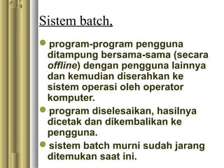 Sistem batch,
program-program pengguna
ditampung bersama-sama (secara
offline) dengan pengguna lainnya
dan kemudian diserahkan ke
sistem operasi oleh operator
komputer.
program diselesaikan, hasilnya
dicetak dan dikembalikan ke
pengguna.
sistem batch murni sudah jarang
ditemukan saat ini.
 