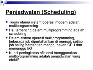 Penjadwalan (Scheduling)
 Tugas utama sistem operasi modern adalah
multiprogramming
 Hal terpenting dalam multiprogramming adalah
scheduling
 Dalam sistem operasi multiprogramming,
beberapa job dipertahankan di memori, setiap
job saling bergantian menggunakan CPU dan
menunggu I/O
 Kunci peningkatan efisiensi menggunakan
multiprogramming adalah penjadwalan yang
efektif.
 