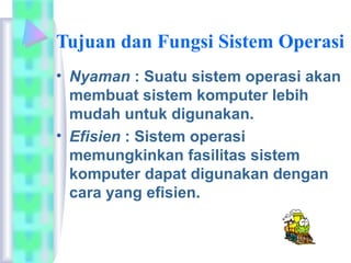 Tujuan dan Fungsi Sistem Operasi
• Nyaman : Suatu sistem operasi akan
membuat sistem komputer lebih
mudah untuk digunakan.
• Efisien : Sistem operasi
memungkinkan fasilitas sistem
komputer dapat digunakan dengan
cara yang efisien.
 
