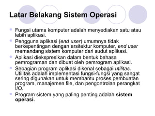 Latar Belakang Sistem Operasi
 Fungsi utama komputer adalah menyediakan satu atau
lebih aplikasi.
 Pengguna aplikasi (end user) umumnya tidak
berkepentingan dengan arsitektur komputer, end user
memandang sistem komputer dari sudut aplikasi.
 Aplikasi diekspresikan dalam bentuk bahasa
pemrograman dan dibuat oleh pemrogram aplikasi.
 Sebagian program aplikasi dikenal sebagai utilitas.
Utilitas adalah implementasi fungsi-fungsi yang sangat
sering digunakan untuk membantu proses pembuatan
program, manajemen file, dan pengontrolan perangkat
I/O.
 Program sistem yang paling penting adalah sistem
operasi.
 