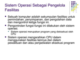 Sistem Operasi Sebagai Pengelola
Fasilitas
 Sebuah komputer adalah sekumpulan fasilitas untuk
pemindahan, penyimpanan, dan pengolahan data
dan mengontrol ketiga fungsi ini.
 Pengontrolan fungsi-fungsi ini dilakukan oleh sistem
operasi.
 Sistem operasi merupakan program yang dieksekusi oleh
CPU
 Sistem operasi mengarahkan CPU dalam
menggunakan fasilitas lainnya dan dalam
pewaktuan dan atau penjadwalan eksekusi program
 