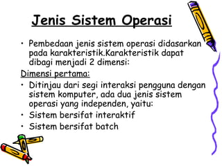 Jenis Sistem Operasi
• Pembedaan jenis sistem operasi didasarkan
pada karakteristik.Karakteristik dapat
dibagi menjadi 2 dimensi:
Dimensi pertama:
• Ditinjau dari segi interaksi pengguna dengan
sistem komputer, ada dua jenis sistem
operasi yang independen, yaitu:
• Sistem bersifat interaktif
• Sistem bersifat batch
 