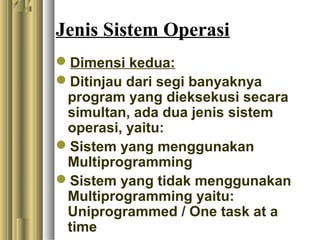 Jenis Sistem Operasi
Dimensi kedua:
Ditinjau dari segi banyaknya
program yang dieksekusi secara
simultan, ada dua jenis sistem
operasi, yaitu:
Sistem yang menggunakan
Multiprogramming
Sistem yang tidak menggunakan
Multiprogramming yaitu:
Uniprogrammed / One task at a
time
 