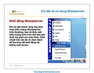 Cài đặt và sử dụng Wampserver
Khởi động Wampserver
Khi cài đặt thành công hãy kích
hoạt biểu tượng Wampserver
trên Desktop, bạn sẽ thấy một
biểu tượng hình tròn nhỏ bên góc
dưới tay phải của màn hình. Click
chuột trái vào đó và chọn Start
All Services để khởi động hệ
thống web server.
Bài 2 - Cài đặt Joomla
Khi cài đặt thành công hãy kích
hoạt biểu tượng Wampserver
trên Desktop, bạn sẽ thấy một
biểu tượng hình tròn nhỏ bên góc
dưới tay phải của màn hình. Click
chuột trái vào đó và chọn Start
All Services để khởi động hệ
thống web server.
 