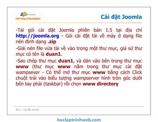 Cài đặt Joomla
-Tải gói cài đặt Joomla phiên bản 1.5 tại địa chỉ
http://joomla.org - Gói cài đặt tải về máy ở dạng file
nén định dạng .zip
-Giải nén file vừa tải về vào trong một thư mục, giả sử thư
mục có tên là duan1.
-Sao chép thư mục duan1, và dán vào bên trong thư mục
www (thư mục www nằm trong thư mục cài đặt
wampsever - Có thể mở thư mục www bằng cách Click
chuột trái vào biểu tượng wampserver hình tròn góc dưới
bên tay phải (taskbar) rồi chọn www directory
-Tải gói cài đặt Joomla phiên bản 1.5 tại địa chỉ
http://joomla.org - Gói cài đặt tải về máy ở dạng file
nén định dạng .zip
-Giải nén file vừa tải về vào trong một thư mục, giả sử thư
mục có tên là duan1.
-Sao chép thư mục duan1, và dán vào bên trong thư mục
www (thư mục www nằm trong thư mục cài đặt
wampsever - Có thể mở thư mục www bằng cách Click
chuột trái vào biểu tượng wampserver hình tròn góc dưới
bên tay phải (taskbar) rồi chọn www directory
Bài 2 - Cài đặt Joomla
 