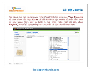 Cài đặt Joomla
Tại trang chủ của wampserver (http://localhost) tìm đến mục Your Projects
và Click chuột vào mục duan1 để tiến hành cài đặt Joomla với màn hình hiện
ra như trong hình, đây là bước 1, lựa chọn ngôn ngữ cài đặt, chọn
English(US) để sử dụng tiếng Anh cho phần cài đặt sau đó chọn Next:
Bài 2 - Cài đặt Joomla
 