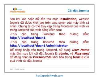 Cài đặt Joomla
Sau khi xóa hoặc đổi tên thư mục installation, website
Joomla đã được khởi tạo trên web sever của máy tính cá
nhân. Chúng ta có thể truy cập trang Frontend của web và
trang Backend của web bằng cách sau:
-Truy cập trang Frontend theo đường dẫn:
http://localhost/duan1
-Truy cập trang Backend theo đường dẫn:
http://localhost/duan1/administrator
Để đăng nhập vào trang Backend, sử dụng User Name
mặc định sau khi cài đặt Joomla là admin, và Password
để đăng nhập là Password đã khai báo trong bước 6 của
quá trình cài đặt Joomla
Sau khi xóa hoặc đổi tên thư mục installation, website
Joomla đã được khởi tạo trên web sever của máy tính cá
nhân. Chúng ta có thể truy cập trang Frontend của web và
trang Backend của web bằng cách sau:
-Truy cập trang Frontend theo đường dẫn:
http://localhost/duan1
-Truy cập trang Backend theo đường dẫn:
http://localhost/duan1/administrator
Để đăng nhập vào trang Backend, sử dụng User Name
mặc định sau khi cài đặt Joomla là admin, và Password
để đăng nhập là Password đã khai báo trong bước 6 của
quá trình cài đặt Joomla
Bài 2 - Cài đặt Joomla
 
