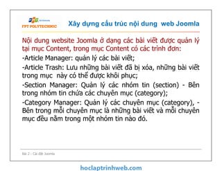 Xây dựng cấu trúc nội dung web Joomla
Nội dung website Joomla ở dạng các bài viết được quản lý
tại mục Content, trong mục Content có các trình đơn:
-Article Manager: quản lý các bài viết;
-Article Trash: Lưu những bài viết đã bị xóa, những bài viết
trong mục này có thể được khôi phục;
-Section Manager: Quản lý các nhóm tin (section) - Bên
trong nhóm tin chứa các chuyên mục (category);
-Category Manager: Quản lý các chuyên mục (category), -
Bên trong mỗi chuyên mục là những bài viết và mỗi chuyên
mục đều nằm trong một nhóm tin nào đó.
Nội dung website Joomla ở dạng các bài viết được quản lý
tại mục Content, trong mục Content có các trình đơn:
-Article Manager: quản lý các bài viết;
-Article Trash: Lưu những bài viết đã bị xóa, những bài viết
trong mục này có thể được khôi phục;
-Section Manager: Quản lý các nhóm tin (section) - Bên
trong nhóm tin chứa các chuyên mục (category);
-Category Manager: Quản lý các chuyên mục (category), -
Bên trong mỗi chuyên mục là những bài viết và mỗi chuyên
mục đều nằm trong một nhóm tin nào đó.
Bài 2 - Cài đặt Joomla
 