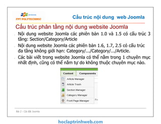 Cấu trúc nội dung web Joomla
• Nội dung website Joomla các phiên bản 1.0 và 1.5 có cấu trúc 3
tầng: Section/Category/Article
• Nội dung website Joomla các phiên bản 1.6, 1.7, 2.5 có cấu trúc
đa tầng không giới hạn: Category/.../Category/.../Article.
• Các bài viết trong website Joomla có thể nằm trong 1 chuyên mục
nhất định, cũng có thể nằm tự do không thuộc chuyên mục nào.
Cấu trúc phân tầng nội dung website Joomla
• Nội dung website Joomla các phiên bản 1.0 và 1.5 có cấu trúc 3
tầng: Section/Category/Article
• Nội dung website Joomla các phiên bản 1.6, 1.7, 2.5 có cấu trúc
đa tầng không giới hạn: Category/.../Category/.../Article.
• Các bài viết trong website Joomla có thể nằm trong 1 chuyên mục
nhất định, cũng có thể nằm tự do không thuộc chuyên mục nào.
Bài 2 - Cài đặt Joomla
 
