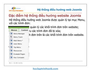 Hệ thống điều hướng web Joomla
Hệ thống điều hướng web Joomla được quản lý tại mục Menu,
với các trình đơn:
•-Menu Manager: quản lý các khối trình đơn trên website;
•-Menu Trash: Lưu các trình đơn đã bị xóa;
•-Phía dưới 2 trình đơn trên là các khối trình đơn trên website.
Đặc điểm hệ thống điều hướng website Joomla
Hệ thống điều hướng web Joomla được quản lý tại mục Menu,
với các trình đơn:
•-Menu Manager: quản lý các khối trình đơn trên website;
•-Menu Trash: Lưu các trình đơn đã bị xóa;
•-Phía dưới 2 trình đơn trên là các khối trình đơn trên website.
Bài 2 - Cài đặt Joomla
 