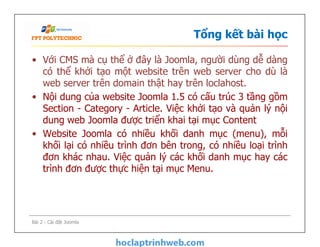 Tổng kết bài học
• Với CMS mà cụ thể ở đây là Joomla, người dùng dễ dàng
có thể khởi tạo một website trên web server cho dù là
web server trên domain thật hay trên loclahost.
• Nội dung của website Joomla 1.5 có cấu trúc 3 tầng gồm
Section - Category - Article. Việc khởi tạo và quản lý nội
dung web Joomla được triển khai tại mục Content
• Website Joomla có nhiều khối danh mục (menu), mỗi
khối lại có nhiều trình đơn bên trong, có nhiều loại trình
đơn khác nhau. Việc quản lý các khối danh mục hay các
trình đơn được thực hiện tại mục Menu.
• Với CMS mà cụ thể ở đây là Joomla, người dùng dễ dàng
có thể khởi tạo một website trên web server cho dù là
web server trên domain thật hay trên loclahost.
• Nội dung của website Joomla 1.5 có cấu trúc 3 tầng gồm
Section - Category - Article. Việc khởi tạo và quản lý nội
dung web Joomla được triển khai tại mục Content
• Website Joomla có nhiều khối danh mục (menu), mỗi
khối lại có nhiều trình đơn bên trong, có nhiều loại trình
đơn khác nhau. Việc quản lý các khối danh mục hay các
trình đơn được thực hiện tại mục Menu.
Bài 2 - Cài đặt Joomla
 
