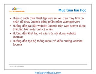 Mục tiêu bài học
• Hiểu rõ cách thức thiết lập web server trên máy tính cá
nhân để chạy Joomla bằng phần mềm Wampserver;
• Hướng dẫn cài đặt website Joomla trên web server được
thiết lập trên máy tính cá nhân;
• Hướng dẫn khởi tạo và cấu trúc nội dung website
Joomla;
• Hướng dẫn tạo hệ thống menu và điều hướng website
Joomla
• Hiểu rõ cách thức thiết lập web server trên máy tính cá
nhân để chạy Joomla bằng phần mềm Wampserver;
• Hướng dẫn cài đặt website Joomla trên web server được
thiết lập trên máy tính cá nhân;
• Hướng dẫn khởi tạo và cấu trúc nội dung website
Joomla;
• Hướng dẫn tạo hệ thống menu và điều hướng website
Joomla
Bài 2 - Cài đặt Joomla
 
