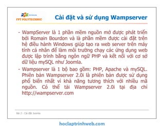 Cài đặt và sử dụng Wampserver
- WampServer là 1 phần mềm nguồn mở được phát triển
bởi Romain Bourdon và là phần mềm được cài đặt trên
hệ điều hành Windows giúp tạo ra web server trên máy
tính cá nhân để làm môi trường chạy các ứng dụng web
được lập trình bằng ngôn ngữ PHP và kết nối với cơ sở
dữ liệu mySQL như Joomla.
- Wampserver là 1 bộ bao gồm: PHP, Apache và mySQL.
Phiên bản Wampserver 2.0i là phiên bản được sử dụng
phổ biến nhất vì khả năng tương thích với nhiều mã
nguồn. Có thể tải Wampserver 2.0i tại địa chỉ
http://wampserver.com
- WampServer là 1 phần mềm nguồn mở được phát triển
bởi Romain Bourdon và là phần mềm được cài đặt trên
hệ điều hành Windows giúp tạo ra web server trên máy
tính cá nhân để làm môi trường chạy các ứng dụng web
được lập trình bằng ngôn ngữ PHP và kết nối với cơ sở
dữ liệu mySQL như Joomla.
- Wampserver là 1 bộ bao gồm: PHP, Apache và mySQL.
Phiên bản Wampserver 2.0i là phiên bản được sử dụng
phổ biến nhất vì khả năng tương thích với nhiều mã
nguồn. Có thể tải Wampserver 2.0i tại địa chỉ
http://wampserver.com
Bài 2 - Cài đặt Joomla
 