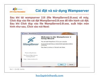 Cài đặt và sử dụng Wampserver
Sau khi tải wampserver 2.0i (file WampServer2.0i.exe) về máy,
Click đúp vào file cài đặt WampServer2.0i.exe để tiến hành cài đặt.
Sau khi Click đúp vào file WampServer2.0i.exe, xuất hiện màn
hình như sau, Click vào nút Next:
Bài 2 - Cài đặt Joomla
 