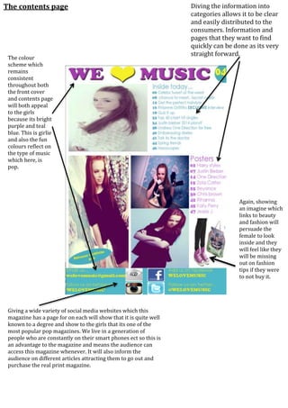 The contents page
Again, showing
an imagine which
links to beauty
and fashion will
persuade the
female to look
inside and they
will feel like they
will be missing
out on fashion
tips if they were
to not buy it.
Diving the information into
categories allows it to be clear
and easily distributed to the
consumers. Information and
pages that they want to find
quickly can be done as its very
straight forward.
The colour
scheme which
remains
consistent
throughout both
the front cover
and contents page
will both appeal
to the girls
because its bright
purple and teal
blue. This is girlie
and also the fun
colours reflect on
the type of music
which here, is
pop.
Giving a wide variety of social media websites which this
magazine has a page for on each will show that it is quite well
known to a degree and show to the girls that its one of the
most popular pop magazines. We live in a generation of
people who are constantly on their smart phones ect so this is
an advantage to the magazine and means the audience can
access this magazine whenever. It will also inform the
audience on different articles attracting them to go out and
purchase the real print magazine.
 