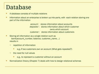 Database
 A database consists of multiple relations
 Information about an enterprise is broken up into parts, with each relation storing one
part of the information
account : stores information about accounts
depositor : stores information about which customer
owns which account
customer : stores information about customers
 Storing all information as a single relation such as
bank(account_number, balance, customer_name, ..)
results in
 repetition of information
 e.g.,if two customers own an account (What gets repeated?)
 the need for null values
 e.g., to represent a customer without an account
 Normalization theory (Chapter 7) deals with how to design relational schemas
 