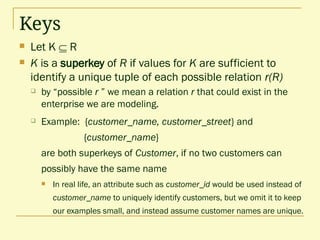 Keys
 Let K  R
 K is a superkey of R if values for K are sufficient to
identify a unique tuple of each possible relation r(R)
 by “possible r ” we mean a relation r that could exist in the
enterprise we are modeling.
 Example: {customer_name, customer_street} and
{customer_name}
are both superkeys of Customer, if no two customers can
possibly have the same name
 In real life, an attribute such as customer_id would be used instead of
customer_name to uniquely identify customers, but we omit it to keep
our examples small, and instead assume customer names are unique.
 
