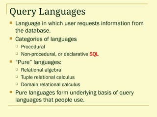 Query Languages
 Language in which user requests information from
the database.
 Categories of languages
 Procedural
 Non-procedural, or declarative SQL
 “Pure” languages:
 Relational algebra
 Tuple relational calculus
 Domain relational calculus
 Pure languages form underlying basis of query
languages that people use.
 