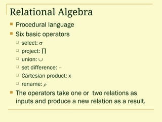 Relational Algebra
 Procedural language
 Six basic operators
 select: 
 project: 
 union: 
 set difference: –
 Cartesian product: x
 rename: 
 The operators take one or two relations as
inputs and produce a new relation as a result.
 