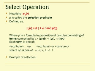 Select Operation
 Notation:  p(r)
 p is called the selection predicate
 Defined as:
p(r) = {t | t  r and p(t)}
Where p is a formula in propositional calculus consisting of
terms connected by :  (and),  (or),  (not)
Each term is one of:
<attribute> op <attribute> or <constant>
where op is one of: =, , >, . <. 
 Example of selection:
 
