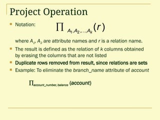 Project Operation
 Notation:
where A1, A2 are attribute names and r is a relation name.
 The result is defined as the relation of k columns obtained
by erasing the columns that are not listed
 Duplicate rows removed from result, since relations are sets
 Example: To eliminate the branch_name attribute of account
account_number, balance (account)
)
(
,
,
, 2
1
r
k
A
A
A 

 