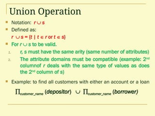 Union Operation
 Notation: r  s
 Defined as:
r  s = {t | t  r or t  s}
 For r  s to be valid.
1. r, s must have the same arity (same number of attributes)
2. The attribute domains must be compatible (example: 2nd
columnof r deals with the same type of values as does
the 2nd
column of s)
 Example: to find all customers with either an account or a loan
customer_name (depositor)  customer_name (borrower)
 