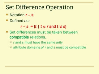 Set Difference Operation
 Notation r – s
 Defined as:
r – s = {t | t  r and t  s}
 Set differences must be taken between
compatible relations.
 r and s must have the same arity
 attribute domains of r and s must be compatible
 