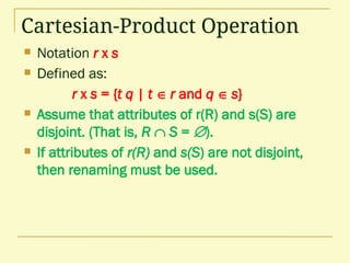 Cartesian-Product Operation
 Notation r x s
 Defined as:
r x s = {t q | t  r and q  s}
 Assume that attributes of r(R) and s(S) are
disjoint. (That is, R  S = ).
 If attributes of r(R) and s(S) are not disjoint,
then renaming must be used.
 
