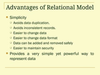 Advantages of Relational Model
 Simplicity
 Avoids data duplication.
 Avoids inconsistent records.
 Easier to change data
 Easier to change data format
 Data can be added and removed safely
 Easier to maintain security
 Provides a very simple yet powerful way to
represent data
 