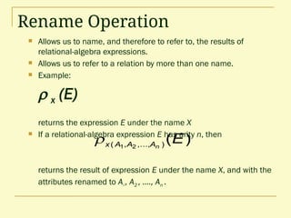 Rename Operation
 Allows us to name, and therefore to refer to, the results of
relational-algebra expressions.
 Allows us to refer to a relation by more than one name.
 Example:
 x (E)
returns the expression E under the name X
 If a relational-algebra expression E has arity n, then
returns the result of expression E under the name X, and with the
attributes renamed to A1 , A2 , …., An .
)
(
)
,...,
,
( 2
1
E
n
A
A
A
x

 